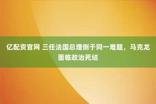 亿配资官网 三任法国总理倒于同一难题，马克龙面临政治死结