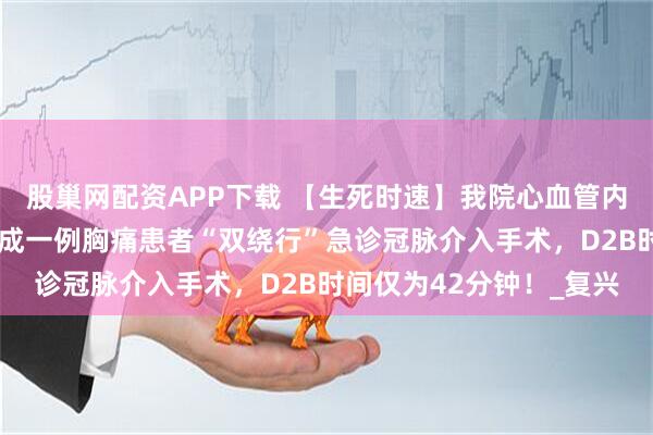 股巢网配资APP下载 【生死时速】我院心血管内三科李鹤飞主任团队完成一例胸痛患者“双绕行”急诊冠脉介入手术，D2B时间仅为42分钟！_复兴