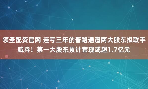 领圣配资官网 连亏三年的普路通遭两大股东拟联手减持！第一大股东累计套现或超1.7亿元