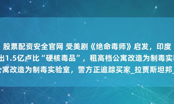股票配资安全官网 受美剧《绝命毒师》启发，印度化学和物理老师联手造出1.5亿卢比“硬核毒品”，租高档公寓改造为制毒实验室，警方正追踪买家_拉贾斯坦邦_合成_制造