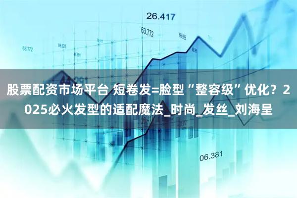 股票配资市场平台 短卷发=脸型“整容级”优化？2025必火发型的适配魔法_时尚_发丝_刘海呈