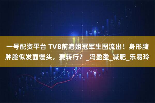 一号配资平台 TVB前港姐冠军生图流出！身形臃肿脸似发面馒头，要转行？_冯盈盈_减肥_乐易玲