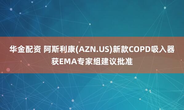 华金配资 阿斯利康(AZN.US)新款COPD吸入器获EMA专家组建议批准