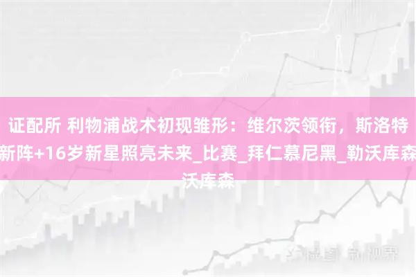 证配所 利物浦战术初现雏形：维尔茨领衔，斯洛特新阵+16岁新星照亮未来_比赛_拜仁慕尼黑_勒沃库森