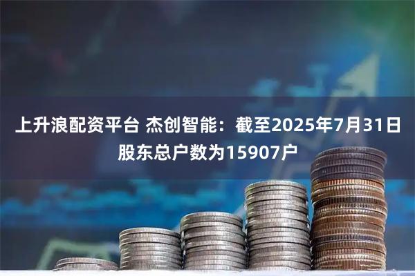 上升浪配资平台 杰创智能：截至2025年7月31日股东总户数为15907户