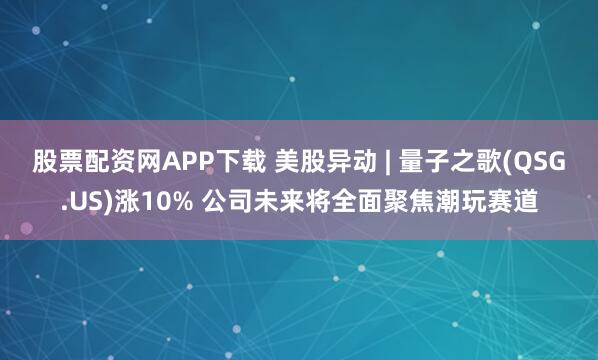 股票配资网APP下载 美股异动 | 量子之歌(QSG.US)涨10% 公司未来将全面聚焦潮玩赛道
