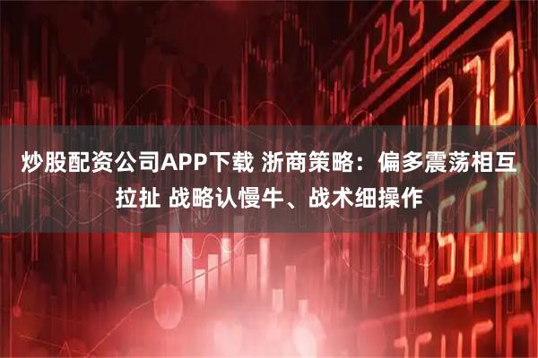 炒股配资公司APP下载 浙商策略：偏多震荡相互拉扯 战略认慢牛、战术细操作