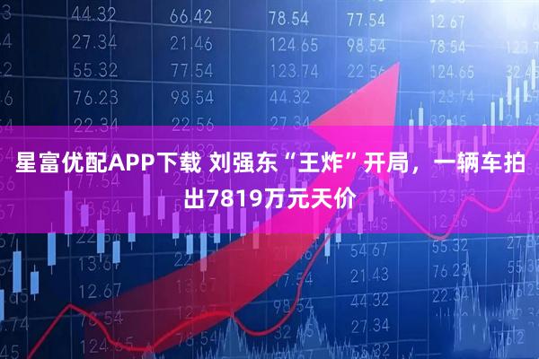 星富优配APP下载 刘强东“王炸”开局，一辆车拍出7819万元天价