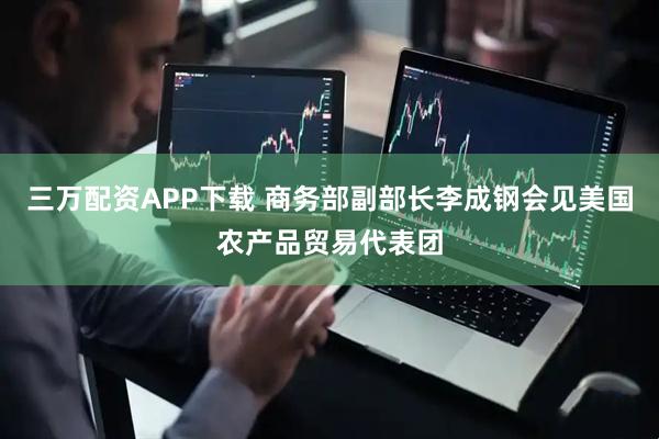 三万配资APP下载 商务部副部长李成钢会见美国农产品贸易代表团