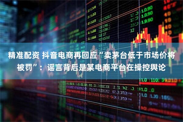 精准配资 抖音电商再回应“卖茅台低于市场价将被罚”：谣言背后是某电商平台在操控舆论