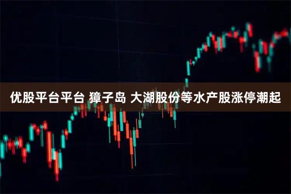 优股平台平台 獐子岛 大湖股份等水产股涨停潮起