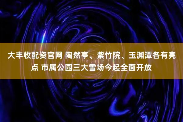 大丰收配资官网 陶然亭、紫竹院、玉渊潭各有亮点 市属公园三大雪场今起全面开放