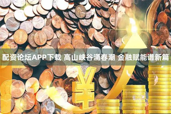 配资论坛APP下载 高山峡谷涌春潮 金融赋能谱新篇