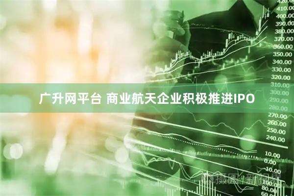 广升网平台 商业航天企业积极推进IPO