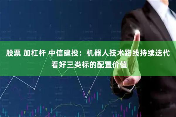 股票 加杠杆 中信建投：机器人技术路线持续迭代 看好三类标的配置价值