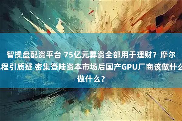 智操盘配资平台 75亿元募资全部用于理财？摩尔线程引质疑 密集登陆资本市场后国产GPU厂商该做什么？