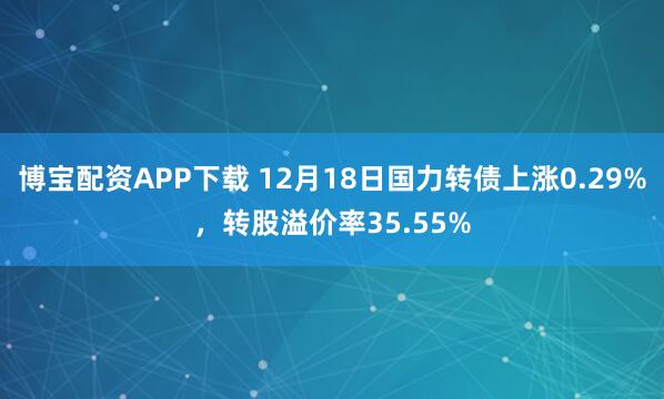 博宝配资APP下载 12月18日国力转债上涨0.29%，转股溢价率35.55%