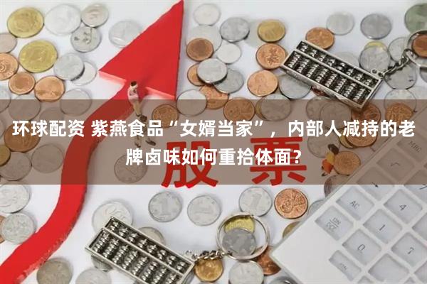 环球配资 紫燕食品“女婿当家”，内部人减持的老牌卤味如何重拾体面？