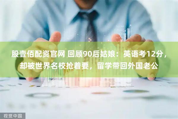 股壹佰配资官网 回顾90后姑娘：英语考12分，却被世界名校抢着要，留学带回外国老公