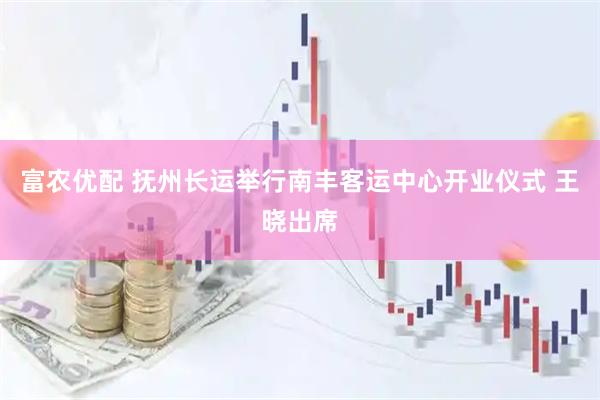富农优配 抚州长运举行南丰客运中心开业仪式 王晓出席