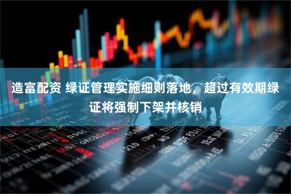 造富配资 绿证管理实施细则落地，超过有效期绿证将强制下架并核销