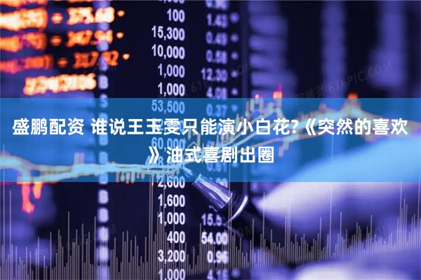 盛鹏配资 谁说王玉雯只能演小白花?《突然的喜欢》油式喜剧出圈