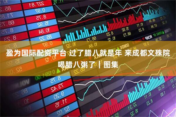 盈为国际配资平台 过了腊八就是年 来成都文殊院喝腊八粥了｜图集