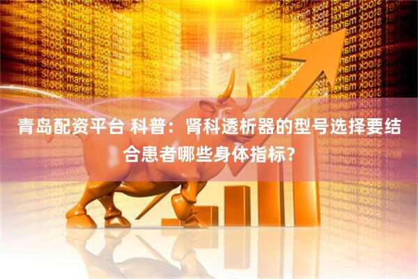 青岛配资平台 科普：肾科透析器的型号选择要结合患者哪些身体指标？
