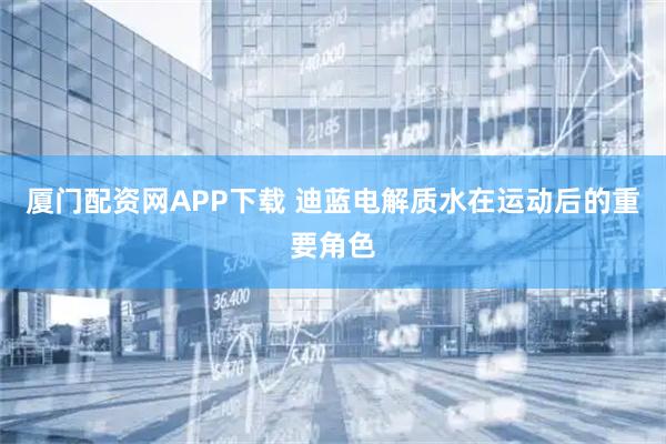 厦门配资网APP下载 迪蓝电解质水在运动后的重要角色