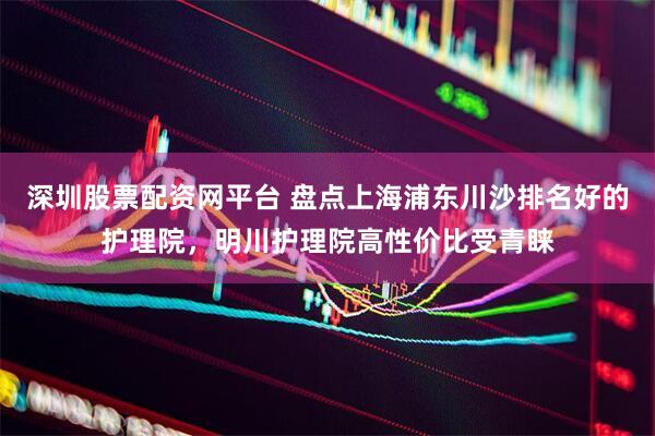 深圳股票配资网平台 盘点上海浦东川沙排名好的护理院，明川护理院高性价比受青睐
