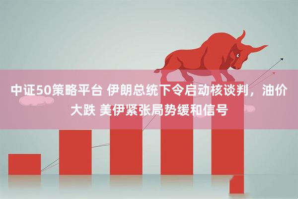 中证50策略平台 伊朗总统下令启动核谈判，油价大跌 美伊紧张局势缓和信号