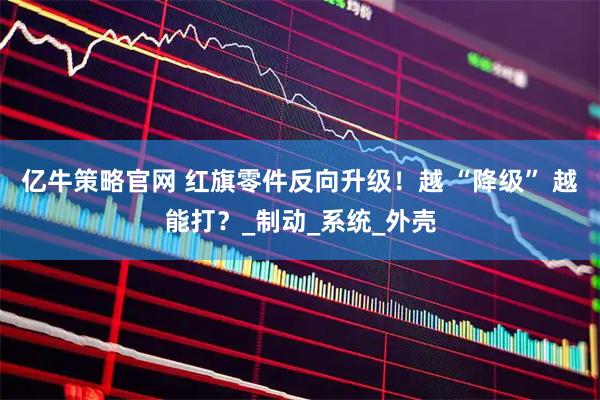 亿牛策略官网 红旗零件反向升级！越 “降级” 越能打？_制动_系统_外壳