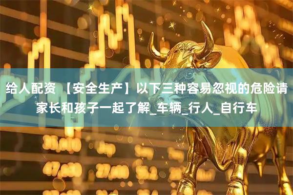 给人配资 【安全生产】以下三种容易忽视的危险请家长和孩子一起了解_车辆_行人_自行车
