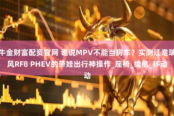 牛金财富配资官网 谁说MPV不能当房车？实测江淮瑞风RF8 PHEV的带娃出行神操作_座椅_续航_移动