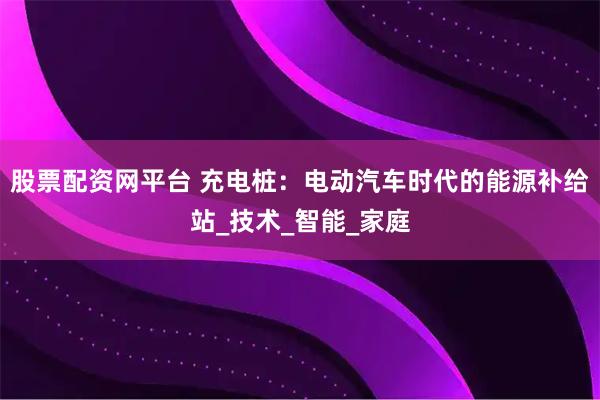 股票配资网平台 充电桩：电动汽车时代的能源补给站_技术_智能_家庭