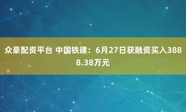众豪配资平台 中国铁建：6月27日获融资买入3888.38万元