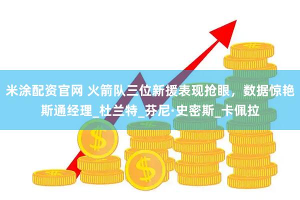 米涂配资官网 火箭队三位新援表现抢眼，数据惊艳斯通经理_杜兰特_芬尼·史密斯_卡佩拉