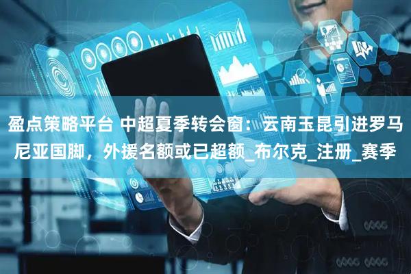盈点策略平台 中超夏季转会窗：云南玉昆引进罗马尼亚国脚，外援名额或已超额_布尔克_注册_赛季