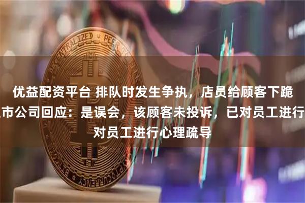 优益配资平台 排队时发生争执，店员给顾客下跪道歉？上市公司回应：是误会，该顾客未投诉，已对员工进行心理疏导
