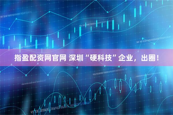 指盈配资网官网 深圳“硬科技”企业，出圈！