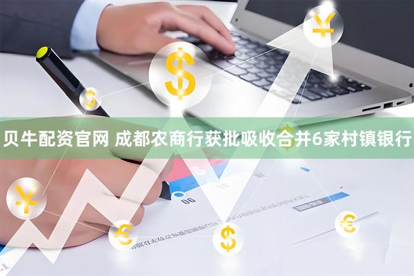 贝牛配资官网 成都农商行获批吸收合并6家村镇银行