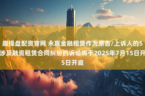 趣操盘配资官网 永赢金融租赁作为原告/上诉人的5起涉及融资租赁合同纠纷的诉讼将于2025年7月15日开庭