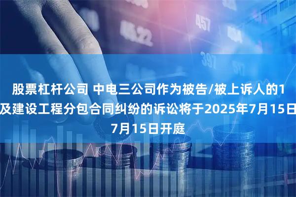 股票杠杆公司 中电三公司作为被告/被上诉人的1起涉及建设工程分包合同纠纷的诉讼将于2025年7月15日开庭