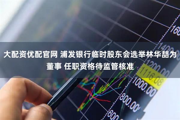 大配资优配官网 浦发银行临时股东会选举林华喆为董事 任职资格待监管核准