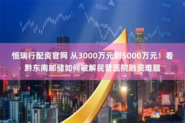 恒瑞行配资官网 从3000万元到5000万元！看黔东南邮储如何破解民营医院融资难题