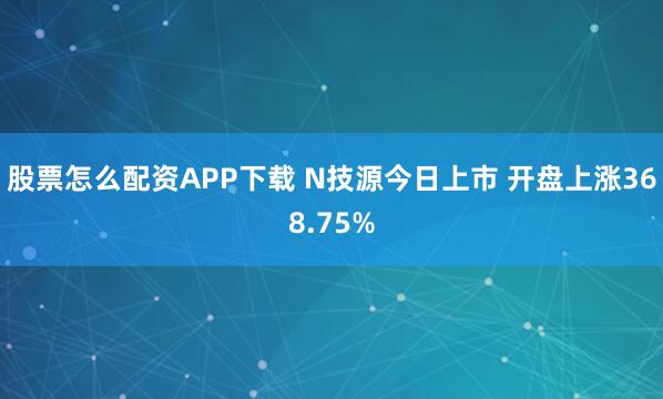股票怎么配资APP下载 N技源今日上市 开盘上涨368.75%