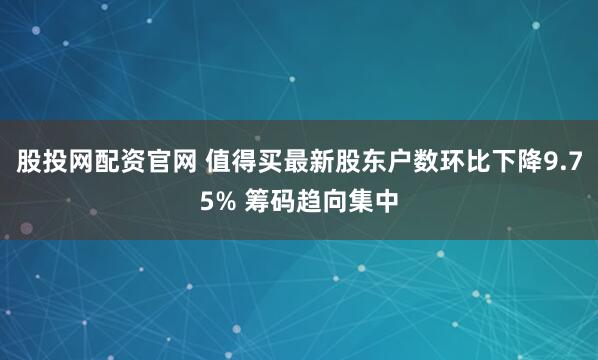 股投网配资官网 值得买最新股东户数环比下降9.75% 筹码趋向集中