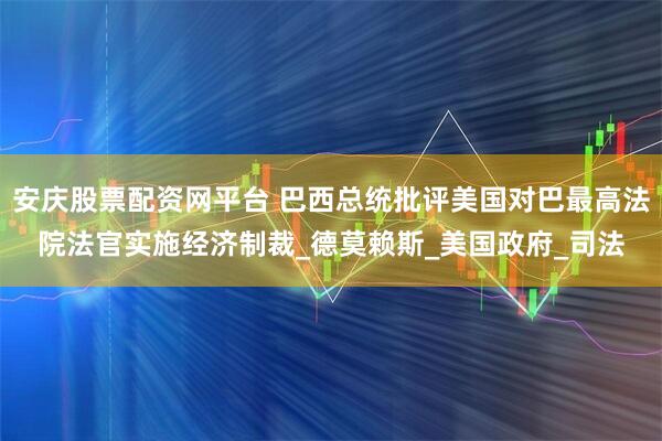安庆股票配资网平台 巴西总统批评美国对巴最高法院法官实施经济制裁_德莫赖斯_美国政府_司法