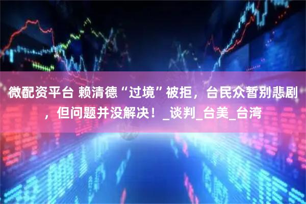 微配资平台 赖清德“过境”被拒，台民众暂别悲剧，但问题并没解决！_谈判_台美_台湾