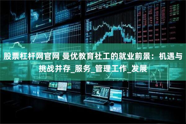 股票杠杆网官网 曼优教育社工的就业前景：机遇与挑战并存_服务_管理工作_发展